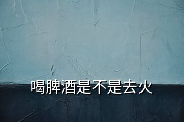 喝脾酒是不是去火