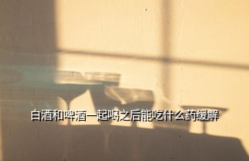 白酒和啤酒一起喝之后能吃什么藥緩解