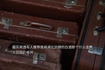 婚慶用酒有人推薦我用湖北勁牌的白酒那個(gè)什么金典大團(tuán)圓價(jià)格99