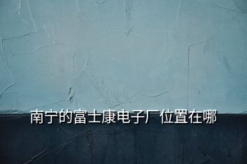 南寧的富士康電子廠位置在哪
