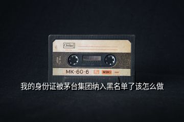 我的身份證被茅臺集團(tuán)納入黑名單了該怎么做