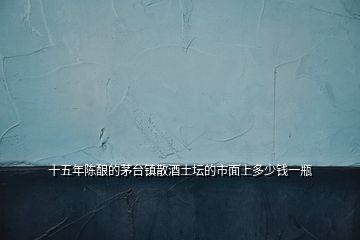 十五年陳釀的茅臺鎮(zhèn)散酒土壇的市面上多少錢一瓶