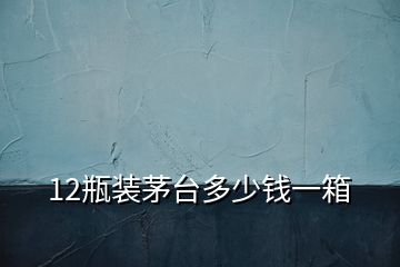12瓶裝茅臺(tái)多少錢一箱
