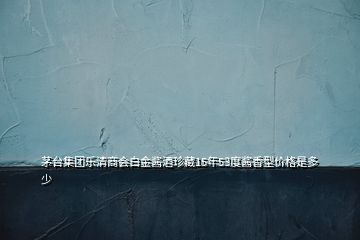 茅臺集團(tuán)樂清商會白金醬酒珍藏15年53度醬香型價格是多少