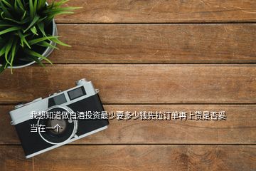 我想知道做白酒投資最少要多少錢先拉訂單再上貨是否妥當在一個