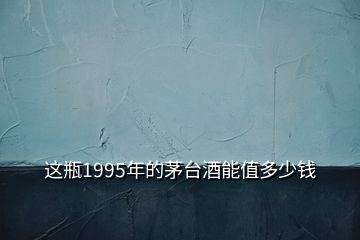 這瓶1995年的茅臺(tái)酒能值多少錢