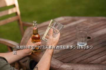 一瓶瓶80年生產(chǎn)的飛天茅臺(tái)酒現(xiàn)在賣多少錢有p多少錢