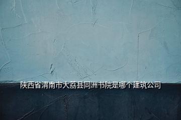 陜西省渭南市大荔縣同洲書院是哪個(gè)建筑公司