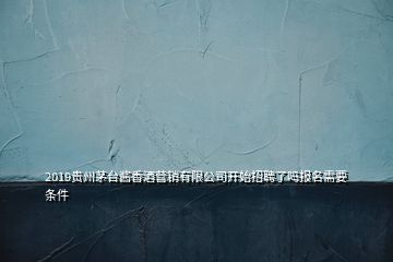 2019貴州茅臺醬香酒營銷有限公司開始招聘了嗎報名需要條件