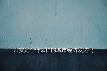 六安是個什么樣的城市經濟發(fā)達嗎