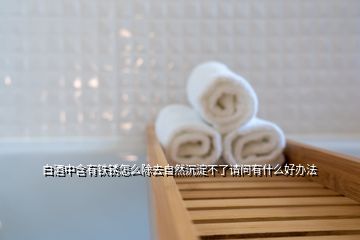 白酒中含有鐵銹怎么除去自然沉淀不了請問有什么好辦法