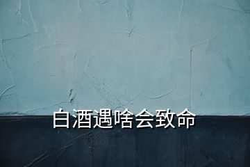 白酒遇啥會(huì)致命