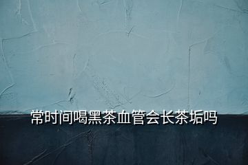常時間喝黑茶血管會長茶垢嗎
