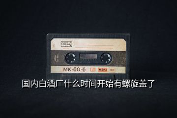 國內(nèi)白酒廠什么時間開始有螺旋蓋了