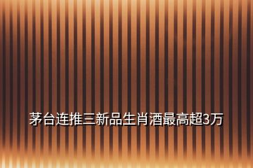 茅臺(tái)連推三新品生肖酒最高超3萬(wàn)