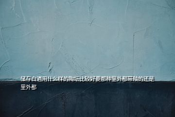 儲(chǔ)存白酒用什么樣的陶壇比較好要那種里外都帶釉的還是里外都
