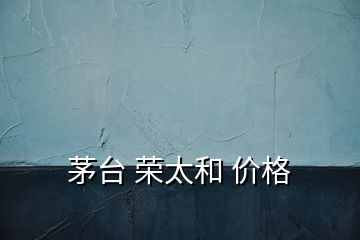 茅臺(tái) 榮太和 價(jià)格
