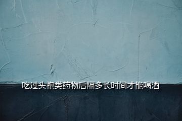吃過頭孢類藥物后隔多長(zhǎng)時(shí)間才能喝酒