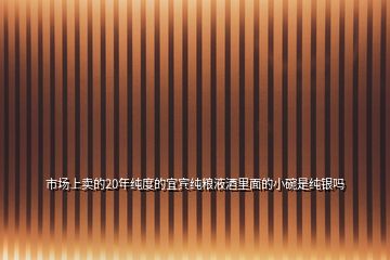 市場(chǎng)上賣的20年純度的宜賓純糧液酒里面的小碗是純銀嗎