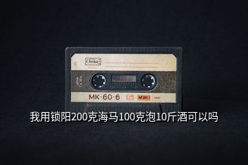我用鎖陽(yáng)200克海馬100克泡10斤酒可以嗎