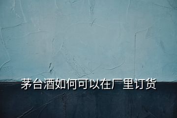 茅臺(tái)酒如何可以在廠里訂貨