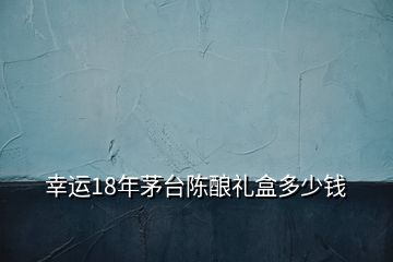幸運(yùn)18年茅臺(tái)陳釀禮盒多少錢