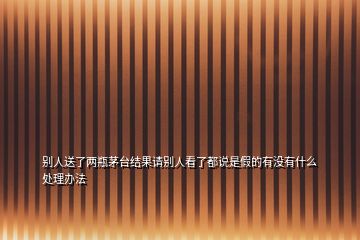 別人送了兩瓶茅臺(tái)結(jié)果請(qǐng)別人看了都說(shuō)是假的有沒(méi)有什么處理辦法