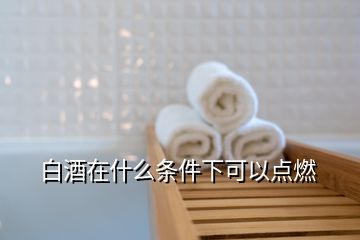白酒在什么條件下可以點(diǎn)燃