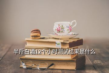 半斤白酒12個小時測試結果是什么