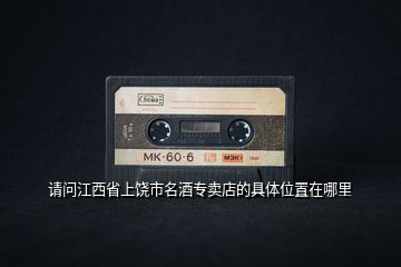請問江西省上饒市名酒專賣店的具體位置在哪里