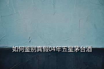 如何鑒別真假04年五星茅臺酒
