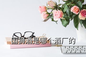 國(guó)獅酒是哪個(gè)酒廠的