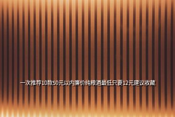 一次推薦10款50元以內(nèi)廉價純糧酒最低只要12元建議收藏