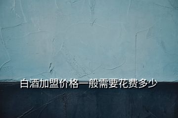 白酒加盟價(jià)格一般需要花費(fèi)多少