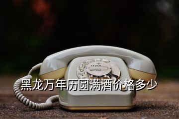 黑龍萬年歷圓滿酒價(jià)格多少