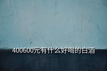 400600元有什么好喝的白酒