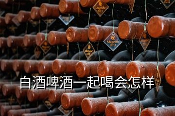 白酒啤酒一起喝會怎樣