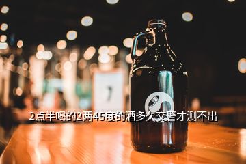 2點半喝的2兩45度的酒多久交警才測不出
