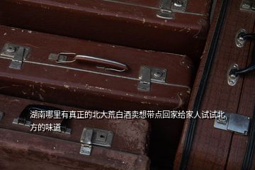湖南哪里有真正的北大荒白酒賣想帶點(diǎn)回家給家人試試北方的味道
