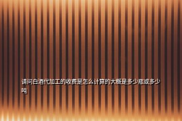 請(qǐng)問白酒代加工的收費(fèi)是怎么計(jì)算的大概是多少瓶或多少噸