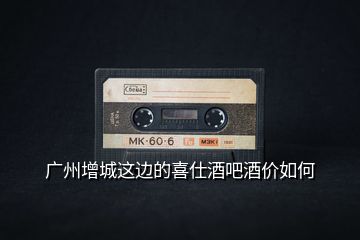 廣州增城這邊的喜仕酒吧酒價(jià)如何
