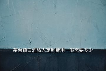 茅臺(tái)鎮(zhèn)白酒私人定制費(fèi)用一般需要多少