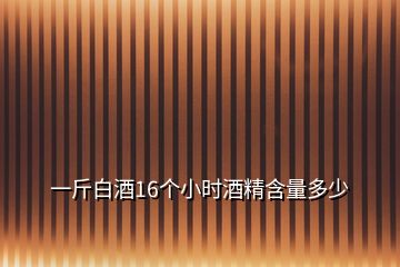一斤白酒16個(gè)小時(shí)酒精含量多少