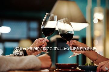 我想查一下白酒的價格結果淘寶上沒有我要查的酒請問去哪里查