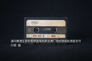 請問做酒生意的我想直接到茅臺酒廠找經銷商批酒是否可行呢  搜