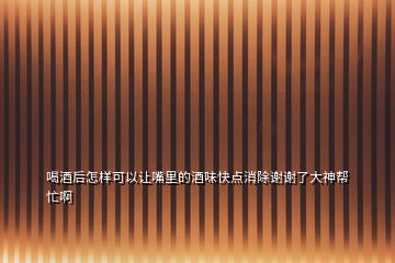 喝酒后怎樣可以讓嘴里的酒味快點消除謝謝了大神幫忙啊