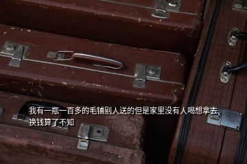 我有一瓶一百多的毛鋪別人送的但是家里沒有人喝想拿去換錢算了不知