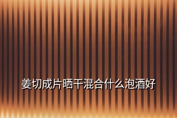 姜切成片曬干混合什么泡酒好