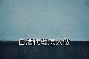 白酒代理怎么做