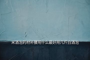 米酒泡藥材補腰用什么最好用幾斤白酒泡